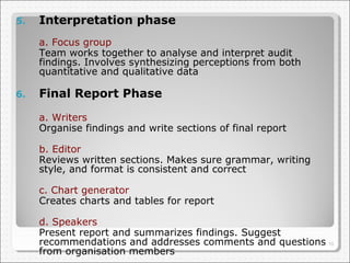 5.

Interpretation phase
a. Focus group
Team works together to analyse and interpret audit
findings. Involves synthesizing perceptions from both
quantitative and qualitative data

6.

Final Report Phase
a. Writers
Organise findings and write sections of final report
b. Editor
Reviews written sections. Makes sure grammar, writing
style, and format is consistent and correct
c. Chart generator
Creates charts and tables for report
d. Speakers
Present report and summarizes findings. Suggest
recommendations and addresses comments and questions 10
from organisation members

 