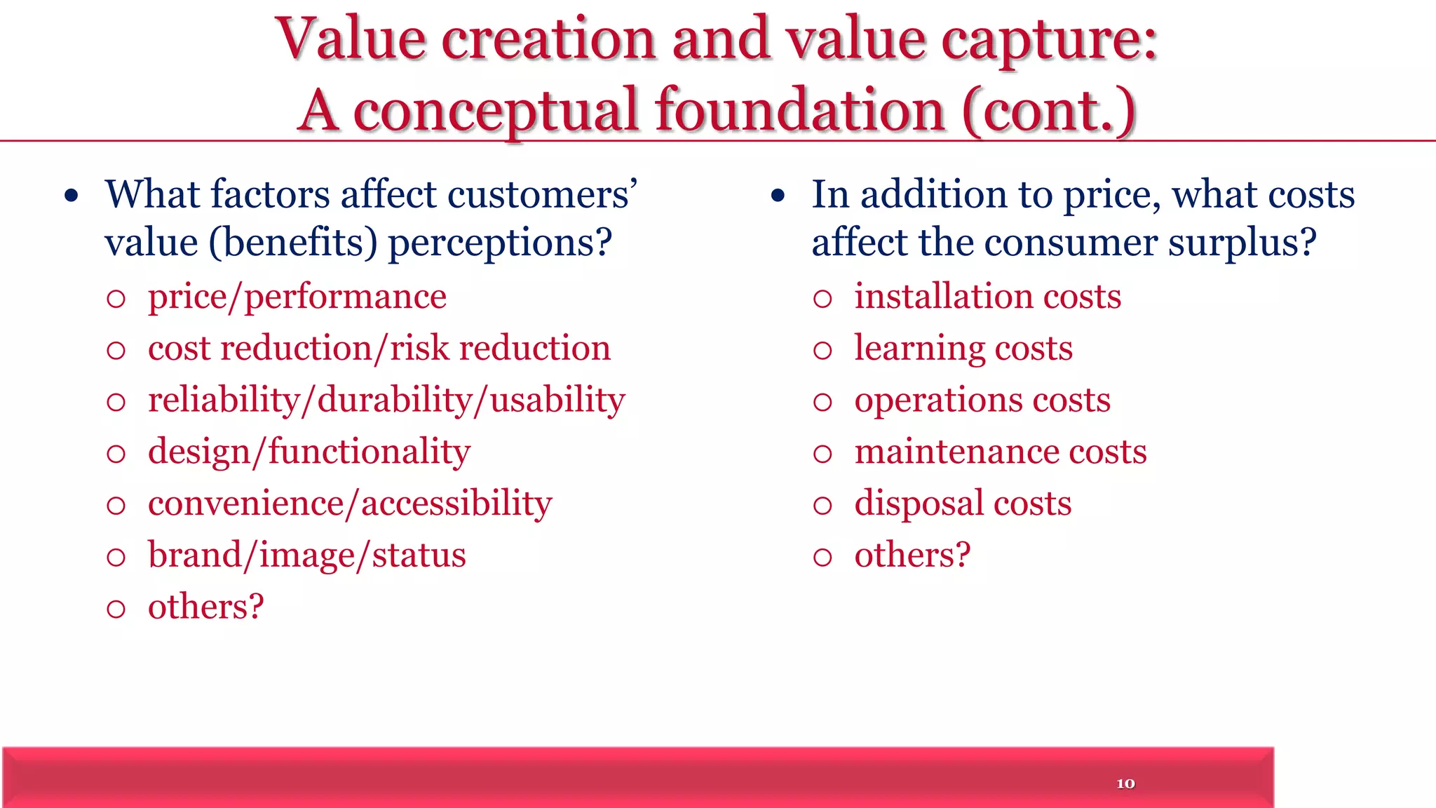 Value creation and value capture: 
A conceptual foundation (cont.) 
10 
 What factors affect customers’ 
value (benefits) perceptions? 
 price/performance 
 cost reduction/risk reduction 
 reliability/durability/usability 
 design/functionality 
 convenience/accessibility 
 brand/image/status 
 others? 
 In addition to price, what costs 
affect the consumer surplus? 
 installation costs 
 learning costs 
 operations costs 
 maintenance costs 
 disposal costs 
 others? 
 