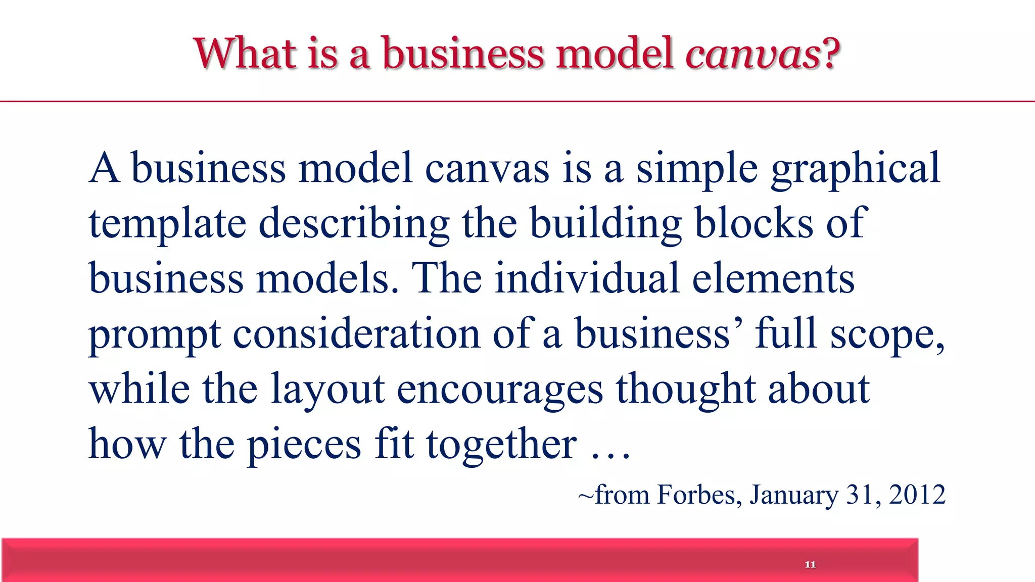 What is a business model canvas? 
A business model canvas is a simple graphical 
template describing the building blocks of 
business models. The individual elements 
prompt consideration of a business’ full scope, 
while the layout encourages thought about 
how the pieces fit together … 
~from Forbes, January 31, 2012 
11 
 