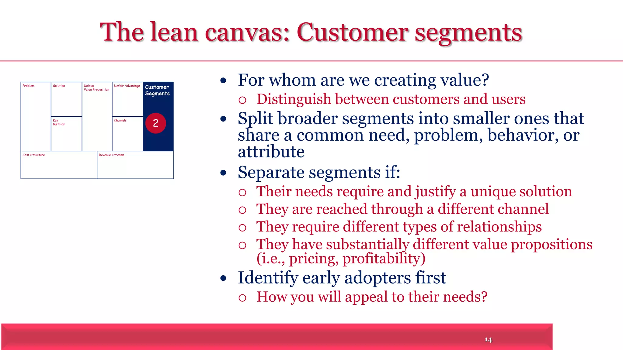 The lean canvas: Customer segments 
14 
Problem Solution 
Key 
Metrics 
Unique 
Value Proposition Customer 
Segments 
Unfair Advantage 
Channels 
Cost Structure Revenue Streams 
 For whom are we creating value? 
 Distinguish between customers and users 
 Split broader segments into smaller ones that 
share a common need, problem, behavior, or 
attribute 
 Separate segments if: 
 Their needs require and justify a unique solution 
 They are reached through a different channel 
 They require different types of relationships 
 They have substantially different value propositions 
(i.e., pricing, profitability) 
 Identify early adopters first 
 How you will appeal to their needs? 
2 
 
