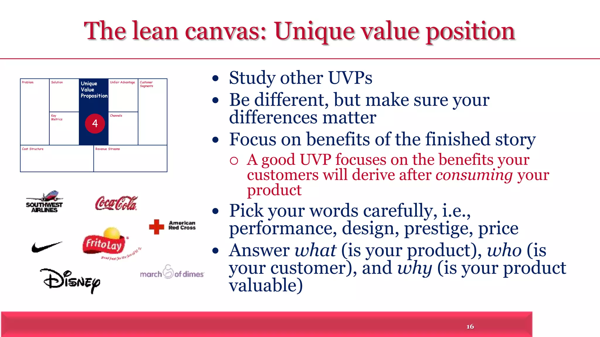 The lean canvas: Unique value position 
16 
Problem Solution 
Key 
Metrics 
Unique 
Value 
Proposition 
Customer 
Segments 
Unfair Advantage 
Channels 
Cost Structure Revenue Streams 
 Study other UVPs 
 Be different, but make sure your 
differences matter 
 Focus on benefits of the finished story 
 A good UVP focuses on the benefits your 
customers will derive after consuming your 
product 
 Pick your words carefully, i.e., 
performance, design, prestige, price 
 Answer what (is your product), who (is 
your customer), and why (is your product 
valuable) 
4 
 