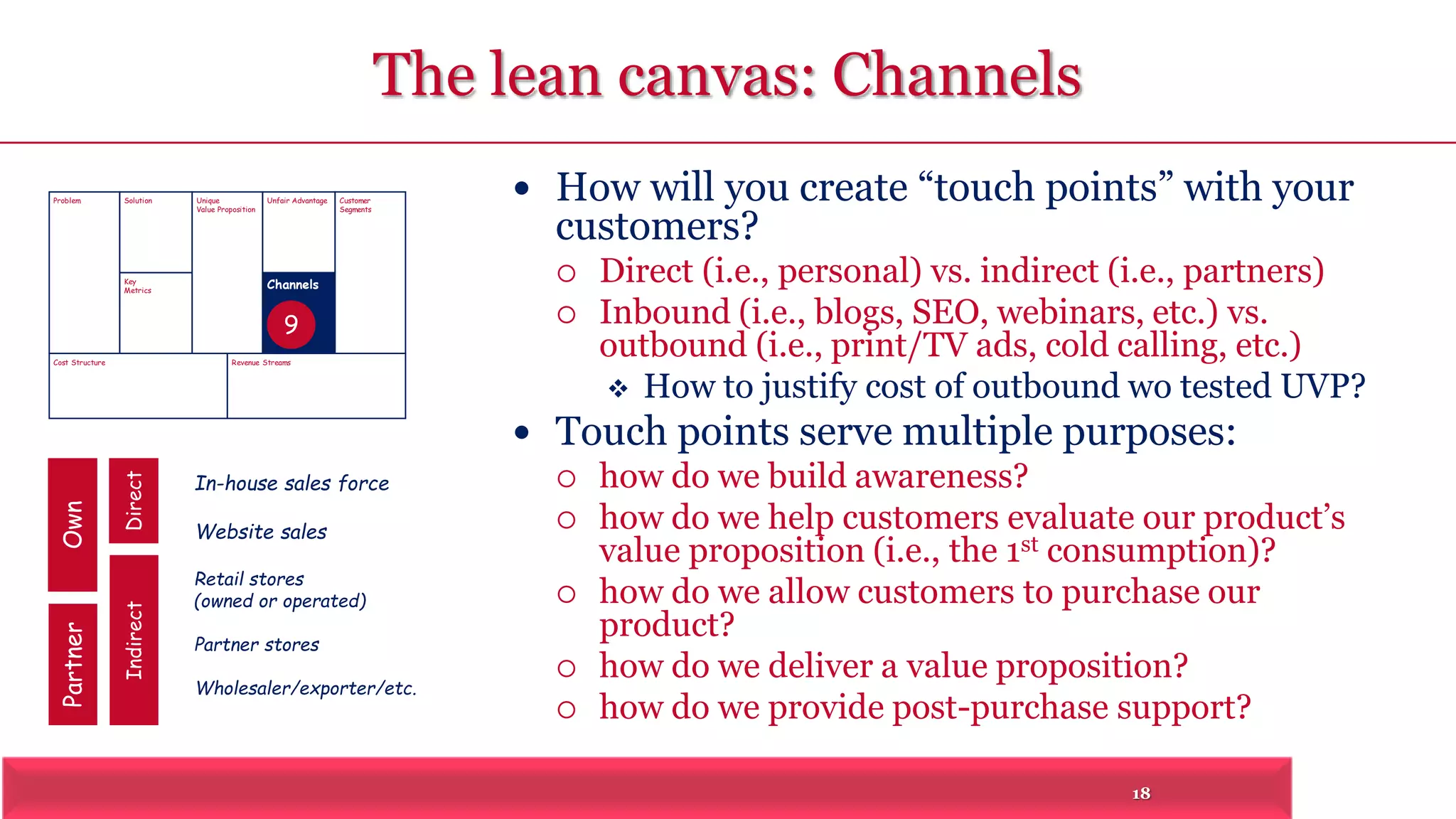 18 
The lean canvas: Channels 
 How will you create “touch points” with your 
customers? 
 Direct (i.e., personal) vs. indirect (i.e., partners) 
 Inbound (i.e., blogs, SEO, webinars, etc.) vs. 
outbound (i.e., print/TV ads, cold calling, etc.) 
 How to justify cost of outbound wo tested UVP? 
 Touch points serve multiple purposes: 
 how do we build awareness? 
 how do we help customers evaluate our product’s 
value proposition (i.e., the 1st consumption)? 
 how do we allow customers to purchase our 
product? 
 how do we deliver a value proposition? 
 how do we provide post-purchase support? 
Problem Solution 
Key 
Metrics 
Unique 
Value Proposition 
Customer 
Segments 
Unfair Advantage 
Channels 
9 
Cost Structure Revenue Streams 
Partner Own 
Indirect Direct 
In-house sales force 
Website sales 
Retail stores 
(owned or operated) 
Partner stores 
Wholesaler/exporter/etc. 
 