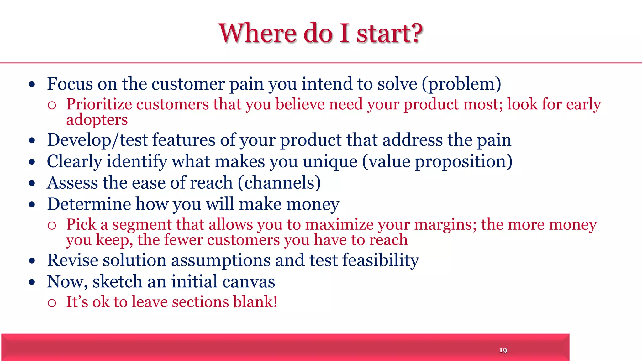 19 
Where do I start? 
 Focus on the customer pain you intend to solve (problem) 
 Prioritize customers that you believe need your product most; look for early 
adopters 
 Develop/test features of your product that address the pain 
 Clearly identify what makes you unique (value proposition) 
 Assess the ease of reach (channels) 
 Determine how you will make money 
 Pick a segment that allows you to maximize your margins; the more money 
you keep, the fewer customers you have to reach 
 Revise solution assumptions and test feasibility 
 Now, sketch an initial canvas 
 It’s ok to leave sections blank! 
