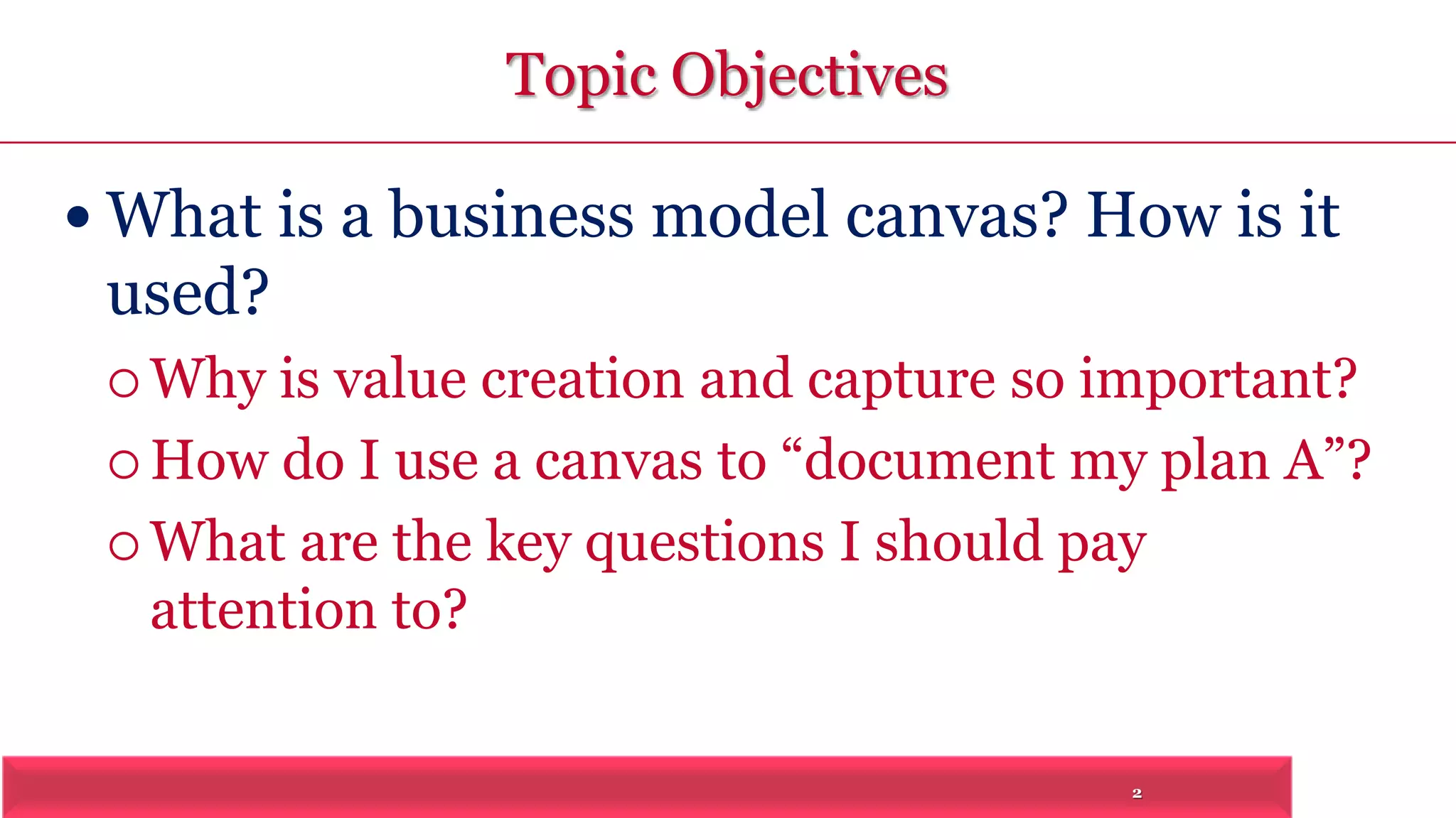 2 
Topic Objectives 
 What is a business model canvas? How is it 
used? 
 Why is value creation and capture so important? 
 How do I use a canvas to “document my plan A”? 
What are the key questions I should pay 
attention to? 
 