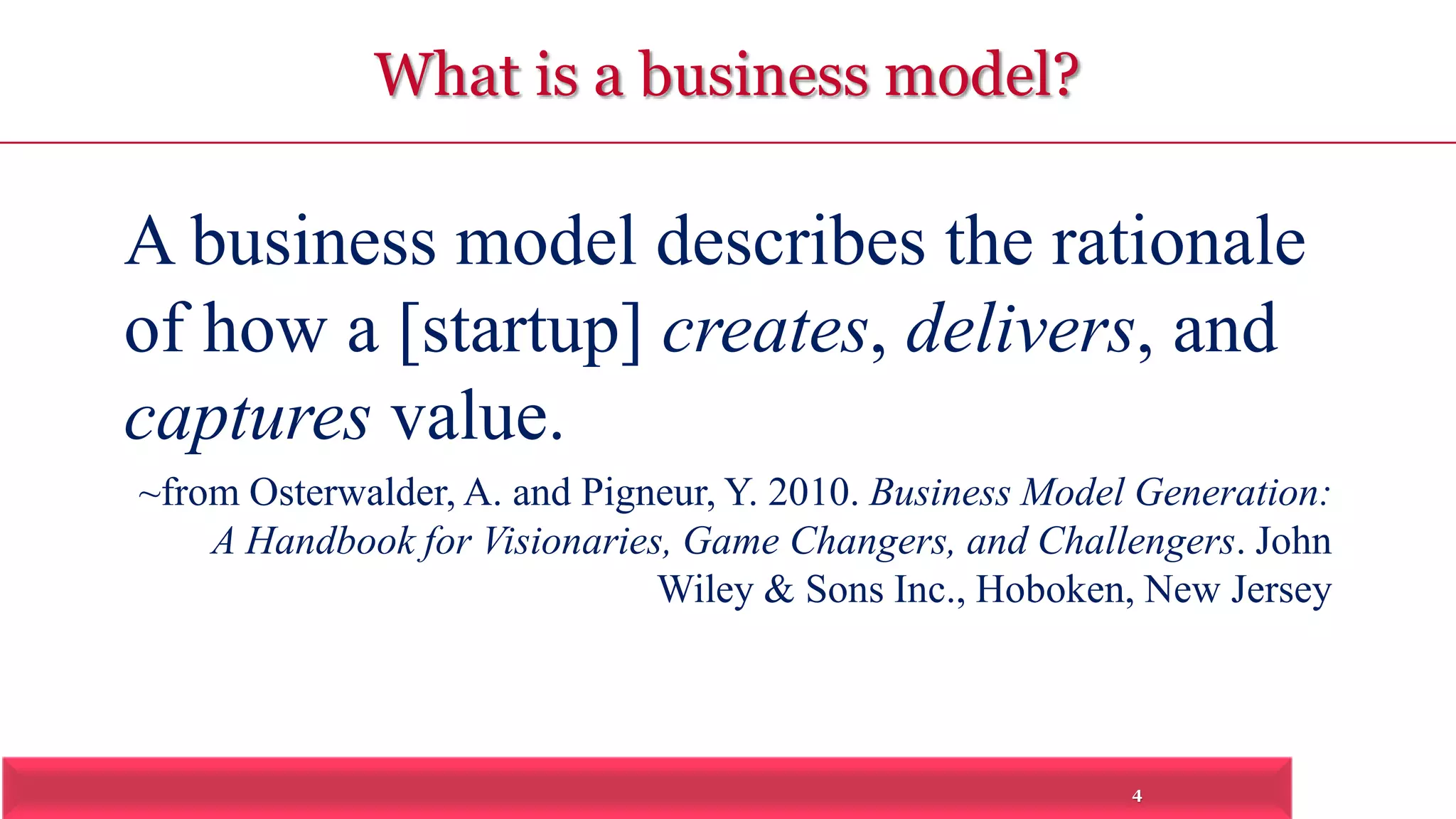 A business model describes the rationale 
of how a [startup] creates, delivers, and 
captures value. 
~from Osterwalder, A. and Pigneur, Y. 2010. Business Model Generation: 
A Handbook for Visionaries, Game Changers, and Challengers. John 
Wiley & Sons Inc., Hoboken, New Jersey 
4 
What is a business model? 
 