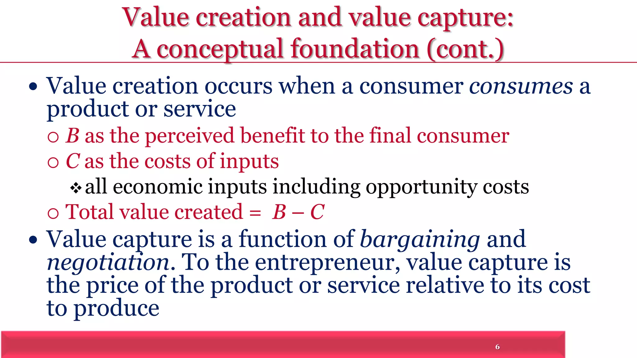Value creation and value capture: 
A conceptual foundation (cont.) 
 Value creation occurs when a consumer consumes a 
product or service 
 B as the perceived benefit to the final consumer 
6 
 C as the costs of inputs 
all economic inputs including opportunity costs 
 Total value created = B – C 
 Value capture is a function of bargaining and 
negotiation. To the entrepreneur, value capture is 
the price of the product or service relative to its cost 
to produce 
 