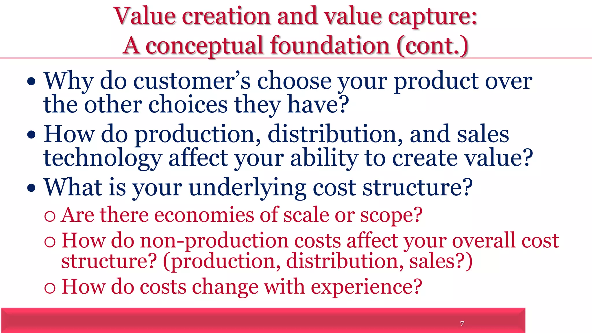 Value creation and value capture: 
A conceptual foundation (cont.) 
 Why do customer’s choose your product over 
the other choices they have? 
 How do production, distribution, and sales 
technology affect your ability to create value? 
 What is your underlying cost structure? 
7 
 Are there economies of scale or scope? 
 How do non-production costs affect your overall cost 
structure? (production, distribution, sales?) 
 How do costs change with experience? 
 