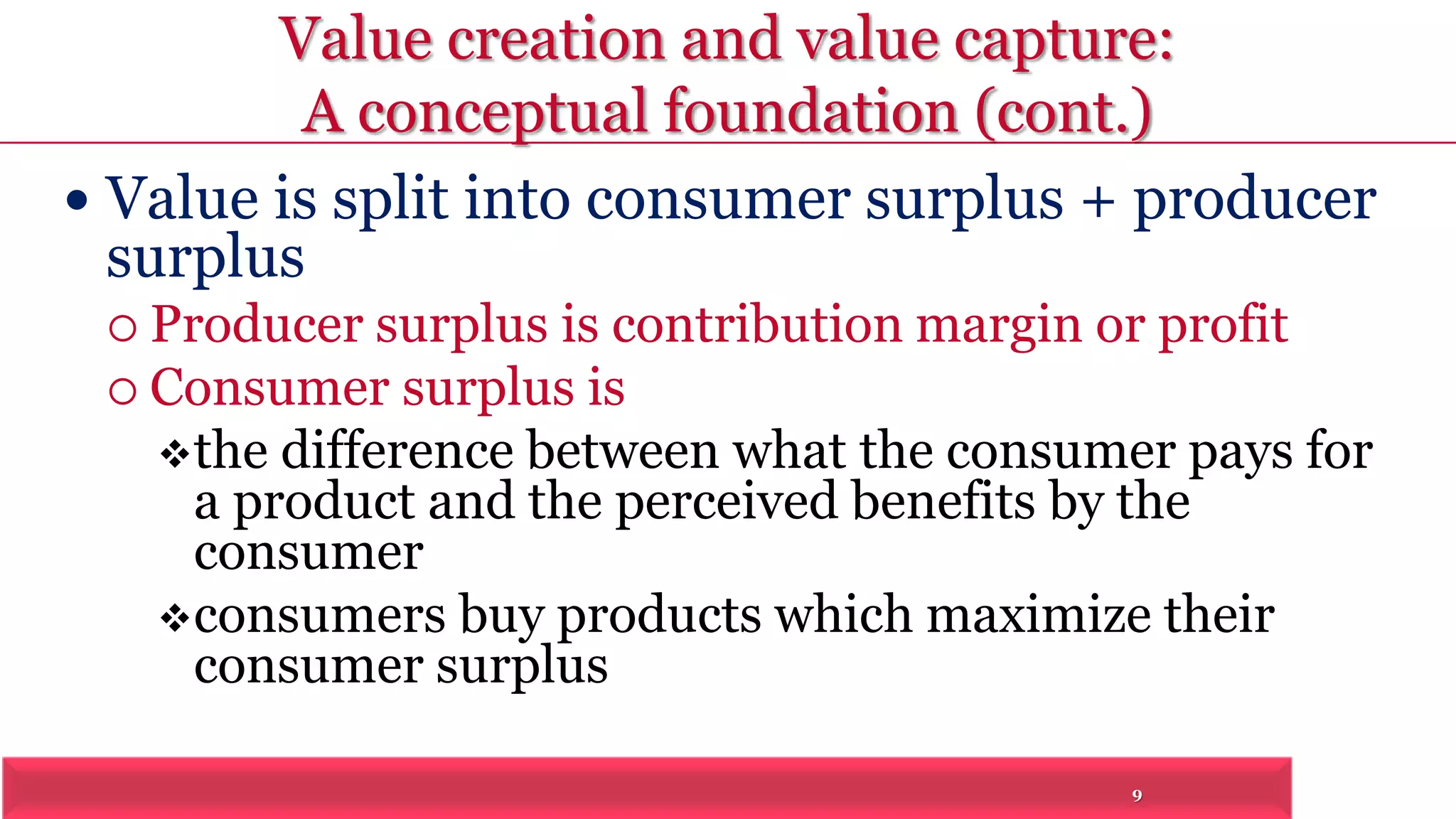 Value creation and value capture: 
A conceptual foundation (cont.) 
 Value is split into consumer surplus + producer 
surplus 
 Producer surplus is contribution margin or profit 
9 
 Consumer surplus is 
the difference between what the consumer pays for 
a product and the perceived benefits by the 
consumer 
consumers buy products which maximize their 
consumer surplus 
 