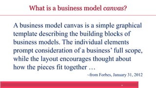 What is a business model canvas? 
A business model canvas is a simple graphical 
template describing the building blocks of 
business models. The individual elements 
prompt consideration of a business’ full scope, 
while the layout encourages thought about 
how the pieces fit together … 
~from Forbes, January 31, 2012 
11 
 
