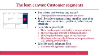 The lean canvas: Customer segments 
14 
Problem Solution 
Key 
Metrics 
Unique 
Value Proposition Customer 
Segments 
Unfair Advantage 
Channels 
Cost Structure Revenue Streams 
 For whom are we creating value? 
 Distinguish between customers and users 
 Split broader segments into smaller ones that 
share a common need, problem, behavior, or 
attribute 
 Separate segments if: 
 Their needs require and justify a unique solution 
 They are reached through a different channel 
 They require different types of relationships 
 They have substantially different value propositions 
(i.e., pricing, profitability) 
 Identify early adopters first 
 How you will appeal to their needs? 
2 
 
