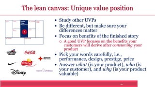 The lean canvas: Unique value position 
16 
Problem Solution 
Key 
Metrics 
Unique 
Value 
Proposition 
Customer 
Segments 
Unfair Advantage 
Channels 
Cost Structure Revenue Streams 
 Study other UVPs 
 Be different, but make sure your 
differences matter 
 Focus on benefits of the finished story 
 A good UVP focuses on the benefits your 
customers will derive after consuming your 
product 
 Pick your words carefully, i.e., 
performance, design, prestige, price 
 Answer what (is your product), who (is 
your customer), and why (is your product 
valuable) 
4 
 