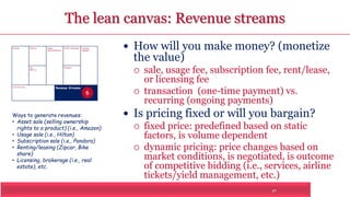 The lean canvas: Revenue streams 
17 
Problem Solution 
Key 
Metrics 
Unique 
Value Proposition 
Customer 
Segments 
Unfair Advantage 
Channels 
Cost Structure Revenue Streams 
 How will you make money? (monetize 
the value) 
 sale, usage fee, subscription fee, rent/lease, 
or licensing fee 
 transaction (one-time payment) vs. 
recurring (ongoing payments) 
 Is pricing fixed or will you bargain? 
 fixed price: predefined based on static 
factors, is volume dependent 
 dynamic pricing: price changes based on 
market conditions, is negotiated, is outcome 
of competitive bidding (i.e., services, airline 
tickets/yield management, etc.) 
6 
Ways to generate revenues: 
• Asset sale (selling ownership 
rights to a product) (i.e., Amazon) 
• Usage sale (i.e., Hilton) 
• Subscription sale (i.e., Pandora) 
• Renting/leasing (Zipcar, Bike 
share) 
• Licensing, brokerage (i.e., real 
estate), etc. 
 