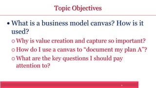 2 
Topic Objectives 
 What is a business model canvas? How is it 
used? 
 Why is value creation and capture so important? 
 How do I use a canvas to “document my plan A”? 
What are the key questions I should pay 
attention to? 
 