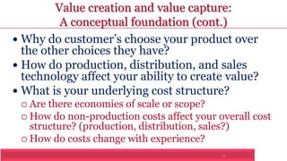 Value creation and value capture: 
A conceptual foundation (cont.) 
 Why do customer’s choose your product over 
the other choices they have? 
 How do production, distribution, and sales 
technology affect your ability to create value? 
 What is your underlying cost structure? 
7 
 Are there economies of scale or scope? 
 How do non-production costs affect your overall cost 
structure? (production, distribution, sales?) 
 How do costs change with experience? 
 
