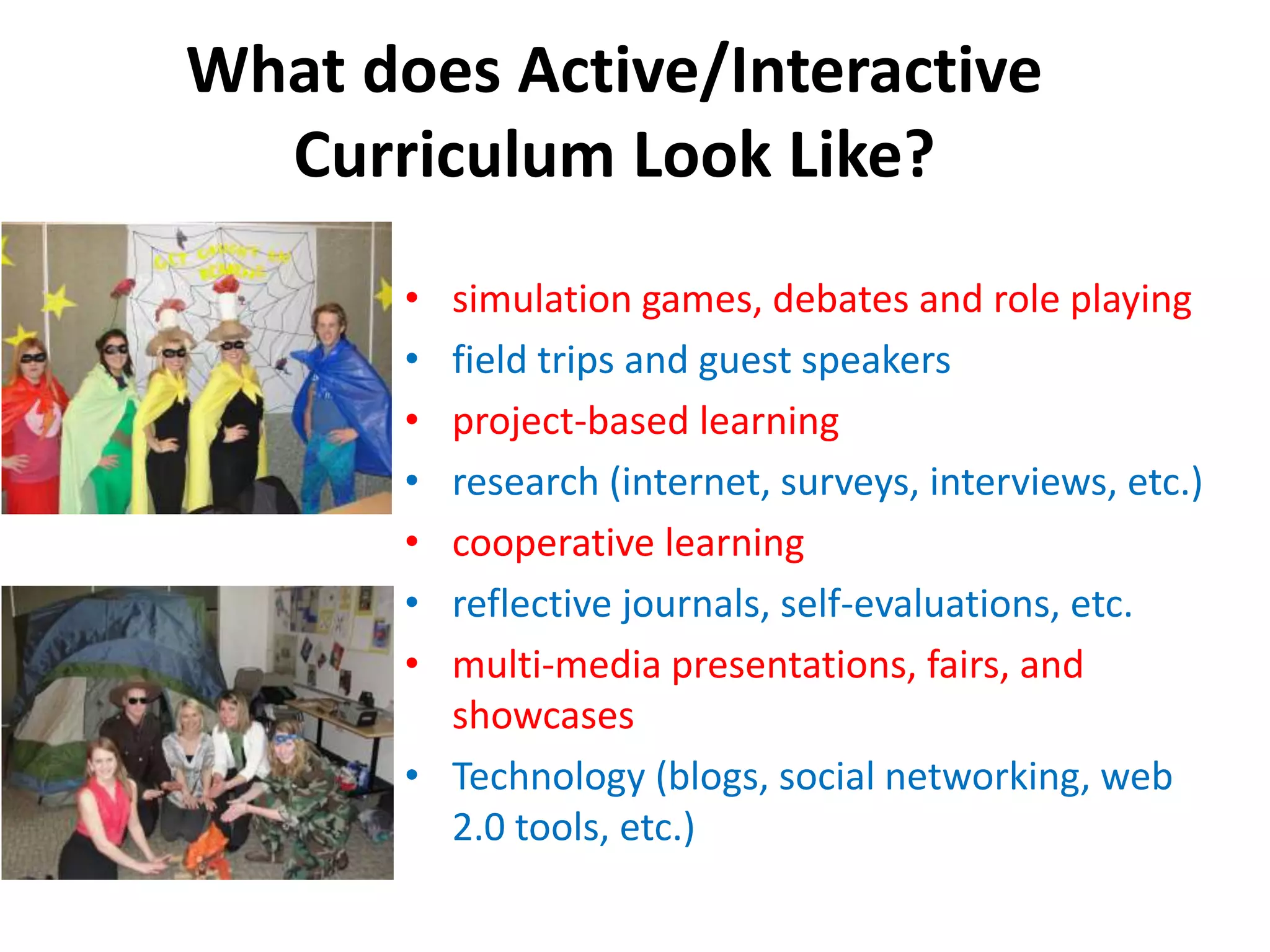 What does Active/Interactive
Curriculum Look Like?
• simulation games, debates and role playing
• field trips and guest speakers
• project-based learning
• research (internet, surveys, interviews, etc.)
• cooperative learning
• reflective journals, self-evaluations, etc.
• multi-media presentations, fairs, and
showcases
• Technology (blogs, social networking, web
2.0 tools, etc.)
 