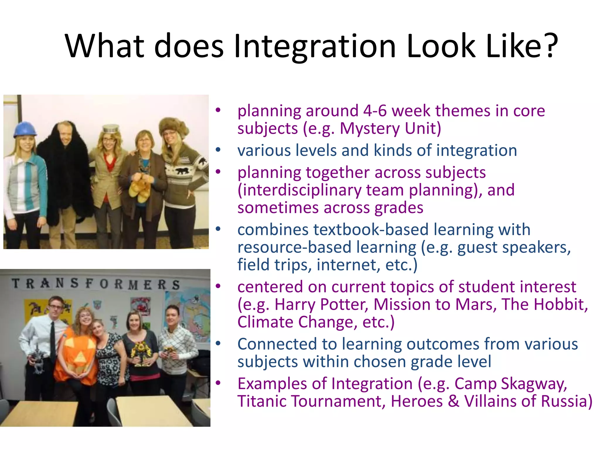 What does Integration Look Like?
• planning around 4-6 week themes in core
subjects (e.g. Mystery Unit)
• various levels and kinds of integration
• planning together across subjects
(interdisciplinary team planning), and
sometimes across grades
• combines textbook-based learning with
resource-based learning (e.g. guest speakers,
field trips, internet, etc.)
• centered on current topics of student interest
(e.g. Harry Potter, Mission to Mars, The Hobbit,
Climate Change, etc.)
• Connected to learning outcomes from various
subjects within chosen grade level
• Examples of Integration (e.g. Camp Skagway,
Titanic Tournament, Heroes & Villains of Russia)
 