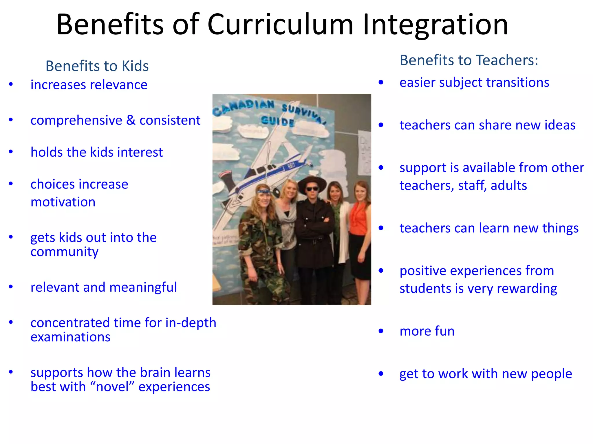 Benefits of Curriculum Integration
Benefits to Kids
• increases relevance
• comprehensive & consistent
• holds the kids interest
• choices increase
motivation
• gets kids out into the
community
• relevant and meaningful
• concentrated time for in-depth
examinations
• supports how the brain learns
best with “novel” experiences
Benefits to Teachers:
• easier subject transitions
• teachers can share new ideas
• support is available from other
teachers, staff, adults
• teachers can learn new things
• positive experiences from
students is very rewarding
• more fun
• get to work with new people
 