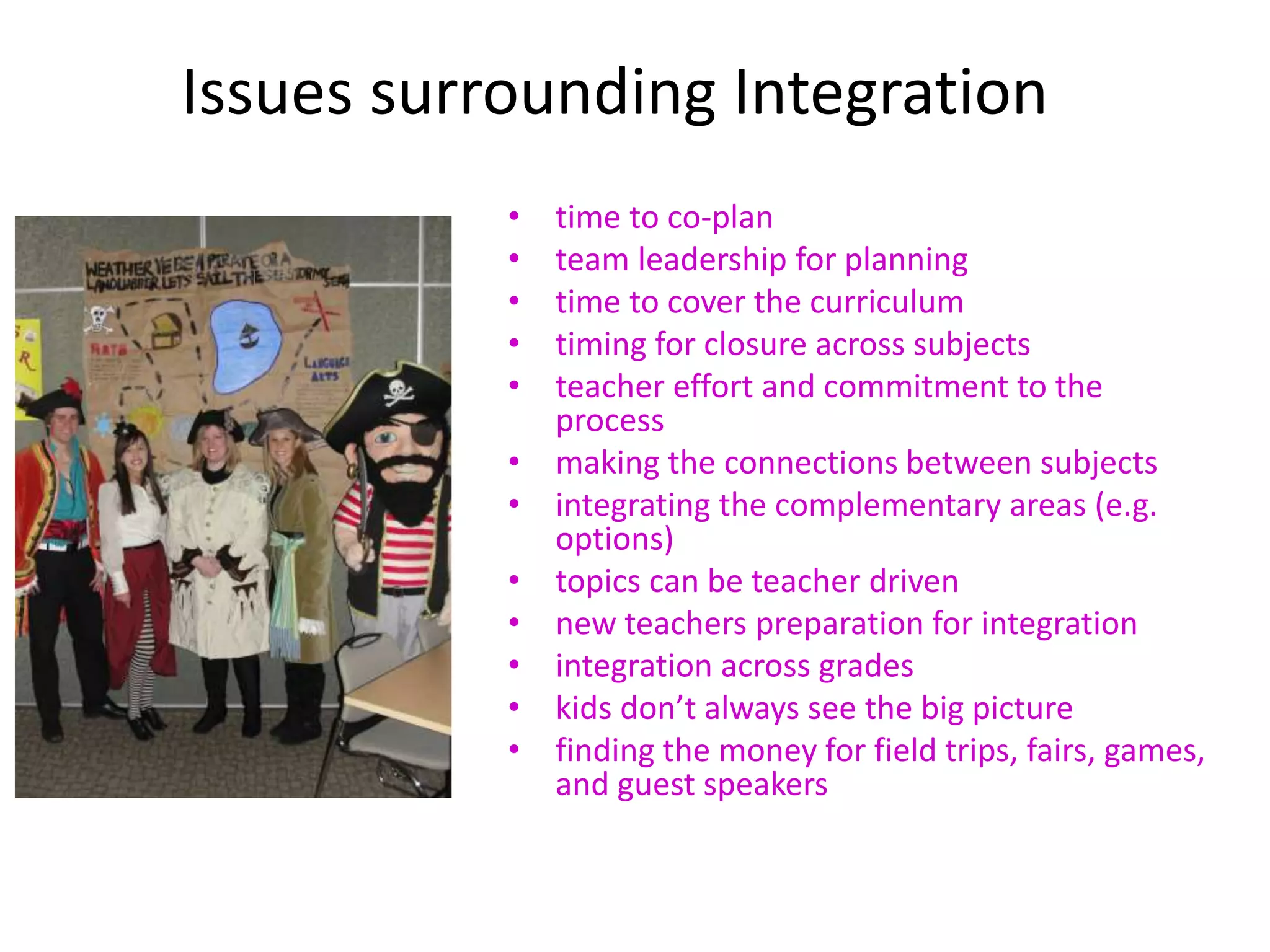 Issues surrounding Integration
• time to co-plan
• team leadership for planning
• time to cover the curriculum
• timing for closure across subjects
• teacher effort and commitment to the
process
• making the connections between subjects
• integrating the complementary areas (e.g.
options)
• topics can be teacher driven
• new teachers preparation for integration
• integration across grades
• kids don’t always see the big picture
• finding the money for field trips, fairs, games,
and guest speakers
 