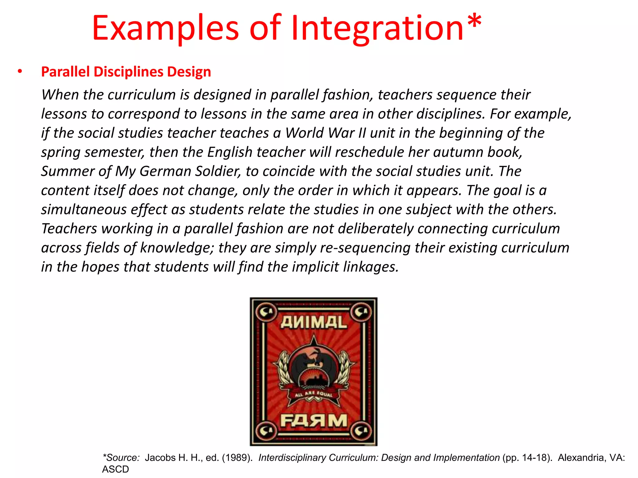 Examples of Integration*
• Parallel Disciplines Design
When the curriculum is designed in parallel fashion, teachers sequence their
lessons to correspond to lessons in the same area in other disciplines. For example,
if the social studies teacher teaches a World War II unit in the beginning of the
spring semester, then the English teacher will reschedule her autumn book,
Summer of My German Soldier, to coincide with the social studies unit. The
content itself does not change, only the order in which it appears. The goal is a
simultaneous effect as students relate the studies in one subject with the others.
Teachers working in a parallel fashion are not deliberately connecting curriculum
across fields of knowledge; they are simply re-sequencing their existing curriculum
in the hopes that students will find the implicit linkages.
*Source: Jacobs H. H., ed. (1989). Interdisciplinary Curriculum: Design and Implementation (pp. 14-18). Alexandria, VA:
ASCD
 