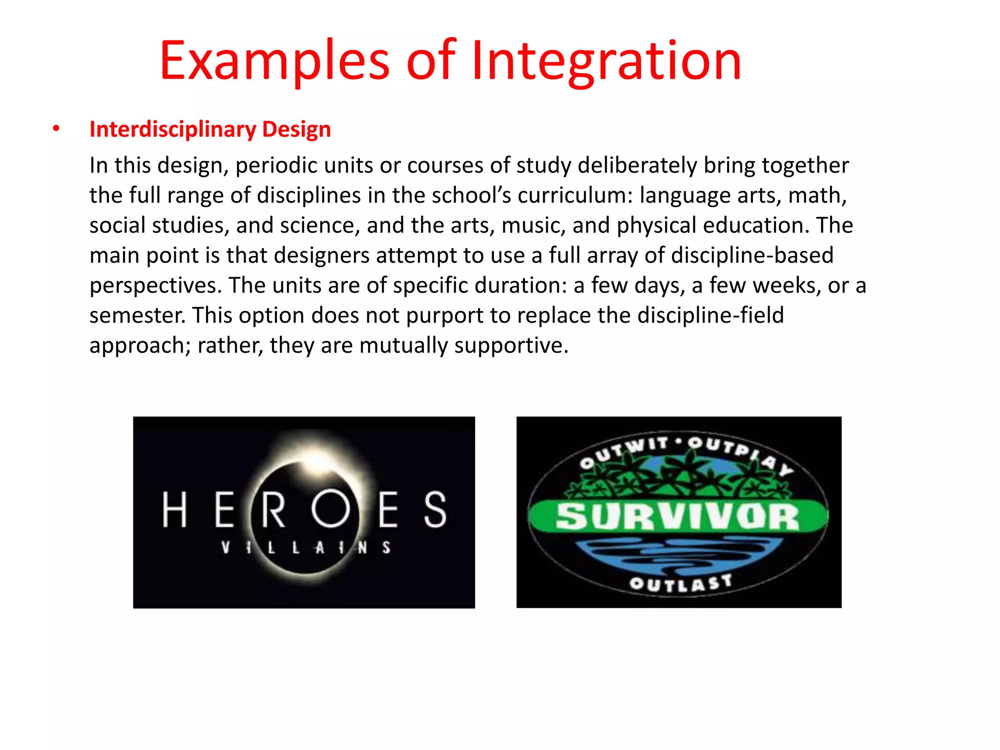 Examples of Integration
• Interdisciplinary Design
In this design, periodic units or courses of study deliberately bring together
the full range of disciplines in the school’s curriculum: language arts, math,
social studies, and science, and the arts, music, and physical education. The
main point is that designers attempt to use a full array of discipline-based
perspectives. The units are of specific duration: a few days, a few weeks, or a
semester. This option does not purport to replace the discipline-field
approach; rather, they are mutually supportive.
 