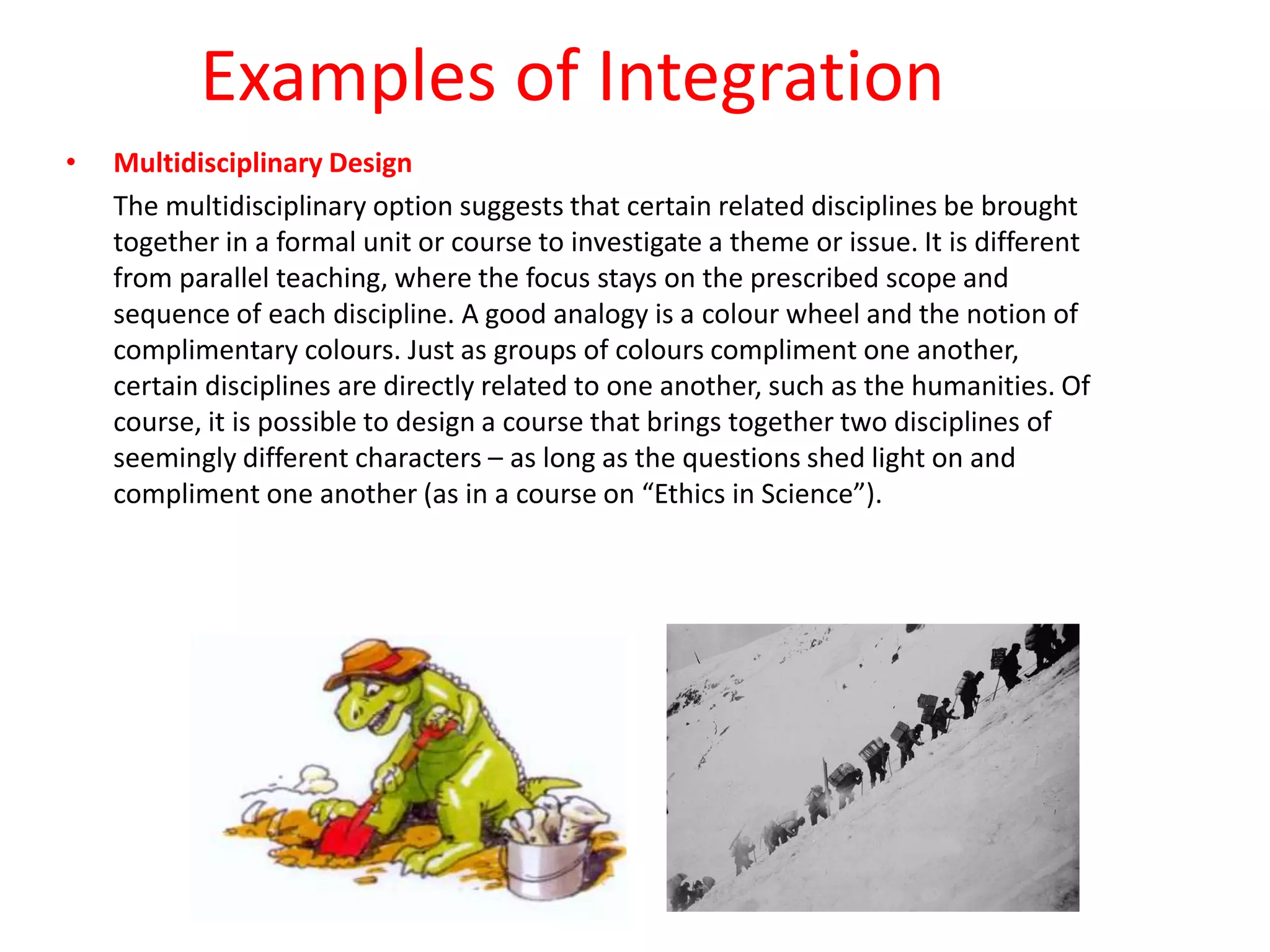 Examples of Integration
• Multidisciplinary Design
The multidisciplinary option suggests that certain related disciplines be brought
together in a formal unit or course to investigate a theme or issue. It is different
from parallel teaching, where the focus stays on the prescribed scope and
sequence of each discipline. A good analogy is a colour wheel and the notion of
complimentary colours. Just as groups of colours compliment one another,
certain disciplines are directly related to one another, such as the humanities. Of
course, it is possible to design a course that brings together two disciplines of
seemingly different characters – as long as the questions shed light on and
compliment one another (as in a course on “Ethics in Science”).
 