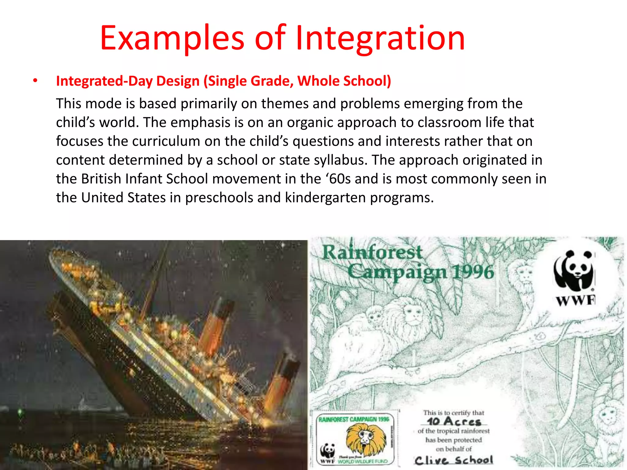 Examples of Integration
• Integrated-Day Design (Single Grade, Whole School)
This mode is based primarily on themes and problems emerging from the
child’s world. The emphasis is on an organic approach to classroom life that
focuses the curriculum on the child’s questions and interests rather that on
content determined by a school or state syllabus. The approach originated in
the British Infant School movement in the ‘60s and is most commonly seen in
the United States in preschools and kindergarten programs.
 