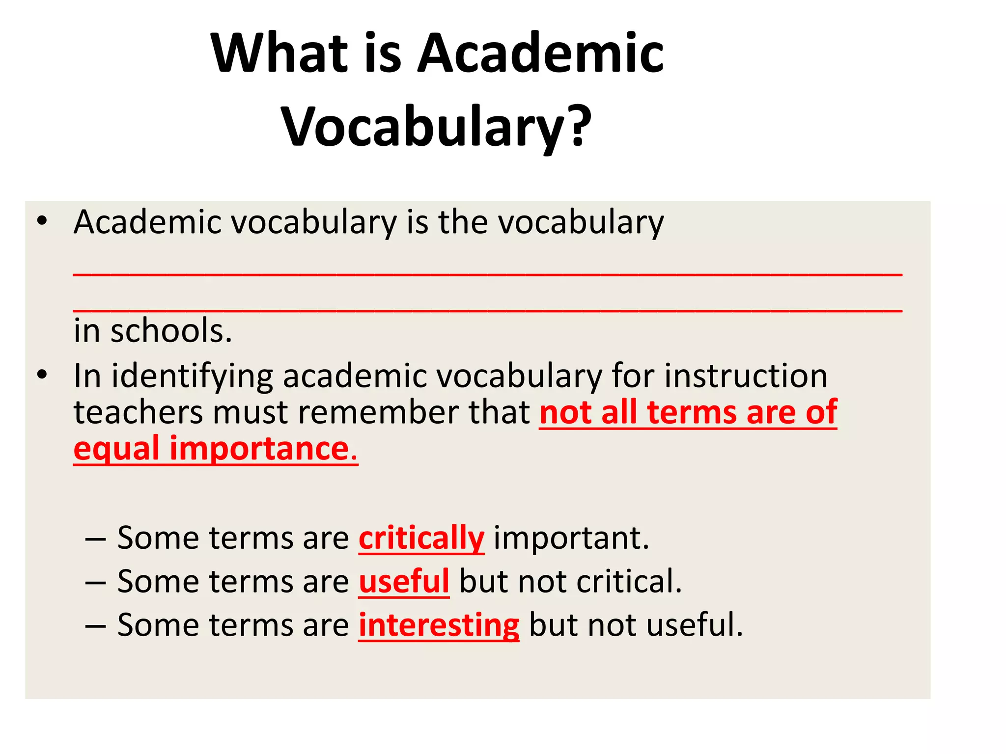 • Academic vocabulary is the vocabulary
____________________________________________
____________________________________________
in schools.
• In identifying academic vocabulary for instruction
teachers must remember that not all terms are of
equal importance.
– Some terms are critically important.
– Some terms are useful but not critical.
– Some terms are interesting but not useful.
What is Academic
Vocabulary?
 