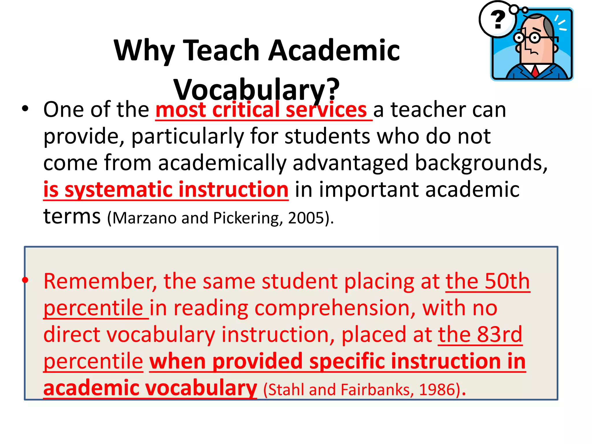 • One of the most critical services a teacher can
provide, particularly for students who do not
come from academically advantaged backgrounds,
is systematic instruction in important academic
terms (Marzano and Pickering, 2005).
• Remember, the same student placing at the 50th
percentile in reading comprehension, with no
direct vocabulary instruction, placed at the 83rd
percentile when provided specific instruction in
academic vocabulary (Stahl and Fairbanks, 1986).
Why Teach Academic
Vocabulary?
 