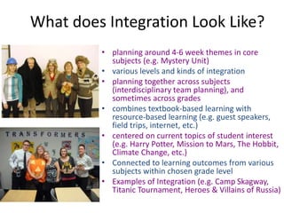 What does Integration Look Like?
• planning around 4-6 week themes in core
subjects (e.g. Mystery Unit)
• various levels and kinds of integration
• planning together across subjects
(interdisciplinary team planning), and
sometimes across grades
• combines textbook-based learning with
resource-based learning (e.g. guest speakers,
field trips, internet, etc.)
• centered on current topics of student interest
(e.g. Harry Potter, Mission to Mars, The Hobbit,
Climate Change, etc.)
• Connected to learning outcomes from various
subjects within chosen grade level
• Examples of Integration (e.g. Camp Skagway,
Titanic Tournament, Heroes & Villains of Russia)
 