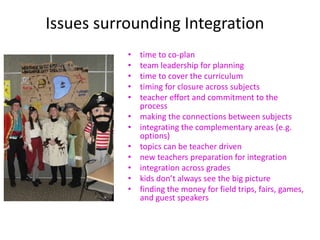 Issues surrounding Integration
• time to co-plan
• team leadership for planning
• time to cover the curriculum
• timing for closure across subjects
• teacher effort and commitment to the
process
• making the connections between subjects
• integrating the complementary areas (e.g.
options)
• topics can be teacher driven
• new teachers preparation for integration
• integration across grades
• kids don’t always see the big picture
• finding the money for field trips, fairs, games,
and guest speakers
 