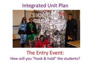 Integrated Unit Plan
The Entry Event:
How will you “hook & hold” the students?
 