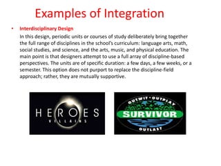 Examples of Integration
• Interdisciplinary Design
In this design, periodic units or courses of study deliberately bring together
the full range of disciplines in the school’s curriculum: language arts, math,
social studies, and science, and the arts, music, and physical education. The
main point is that designers attempt to use a full array of discipline-based
perspectives. The units are of specific duration: a few days, a few weeks, or a
semester. This option does not purport to replace the discipline-field
approach; rather, they are mutually supportive.
 