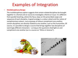 Examples of Integration
• Multidisciplinary Design
The multidisciplinary option suggests that certain related disciplines be brought
together in a formal unit or course to investigate a theme or issue. It is different
from parallel teaching, where the focus stays on the prescribed scope and
sequence of each discipline. A good analogy is a colour wheel and the notion of
complimentary colours. Just as groups of colours compliment one another,
certain disciplines are directly related to one another, such as the humanities. Of
course, it is possible to design a course that brings together two disciplines of
seemingly different characters – as long as the questions shed light on and
compliment one another (as in a course on “Ethics in Science”).
 
