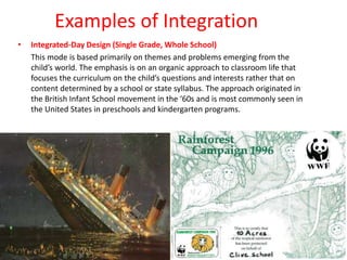 Examples of Integration
• Integrated-Day Design (Single Grade, Whole School)
This mode is based primarily on themes and problems emerging from the
child’s world. The emphasis is on an organic approach to classroom life that
focuses the curriculum on the child’s questions and interests rather that on
content determined by a school or state syllabus. The approach originated in
the British Infant School movement in the ‘60s and is most commonly seen in
the United States in preschools and kindergarten programs.
 