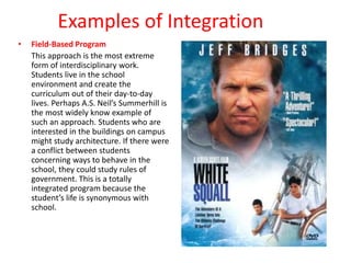 Examples of Integration
• Field-Based Program
This approach is the most extreme
form of interdisciplinary work.
Students live in the school
environment and create the
curriculum out of their day-to-day
lives. Perhaps A.S. Neil’s Summerhill is
the most widely know example of
such an approach. Students who are
interested in the buildings on campus
might study architecture. If there were
a conflict between students
concerning ways to behave in the
school, they could study rules of
government. This is a totally
integrated program because the
student’s life is synonymous with
school.
 