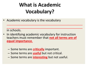 • Academic vocabulary is the vocabulary
____________________________________________
____________________________________________
in schools.
• In identifying academic vocabulary for instruction
teachers must remember that not all terms are of
equal importance.
– Some terms are critically important.
– Some terms are useful but not critical.
– Some terms are interesting but not useful.
What is Academic
Vocabulary?
 