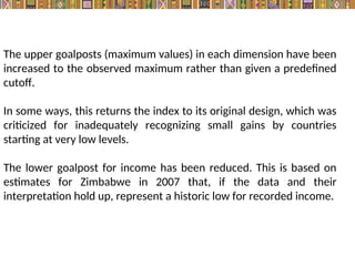 The upper goalposts (maximum values) in each dimension have been
increased to the observed maximum rather than given a predefined
cutoff.
In some ways, this returns the index to its original design, which was
criticized for inadequately recognizing small gains by countries
starting at very low levels.
The lower goalpost for income has been reduced. This is based on
estimates for Zimbabwe in 2007 that, if the data and their
interpretation hold up, represent a historic low for recorded income.
 