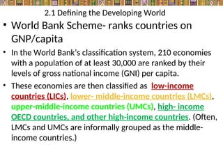 2.1 Defining the Developing World
• World Bank Scheme- ranks countries on
GNP/capita
• In the World Bank’s classification system, 210 economies
with a population of at least 30,000 are ranked by their
levels of gross national income (GNI) per capita.
• These economies are then classified as low-income
countries (LICs), lower- middle-income countries (LMCs),
upper-middle-income countries (UMCs), high- income
OECD countries, and other high-income countries. (Often,
LMCs and UMCs are informally grouped as the middle-
income countries.)
 