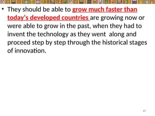 • They should be able to grow much faster than
today’s developed countries are growing now or
were able to grow in the past, when they had to
invent the technology as they went along and
proceed step by step through the historical stages
of innovation.
63
 