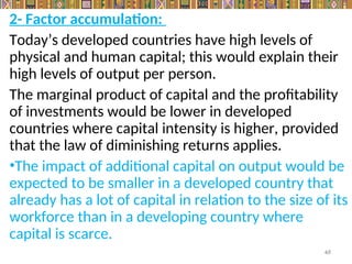 2- Factor accumulation:
Today’s developed countries have high levels of
physical and human capital; this would explain their
high levels of output per person.
The marginal product of capital and the profitability
of investments would be lower in developed
countries where capital intensity is higher, provided
that the law of diminishing returns applies.
•The impact of additional capital on output would be
expected to be smaller in a developed country that
already has a lot of capital in relation to the size of its
workforce than in a developing country where
capital is scarce.
65
 