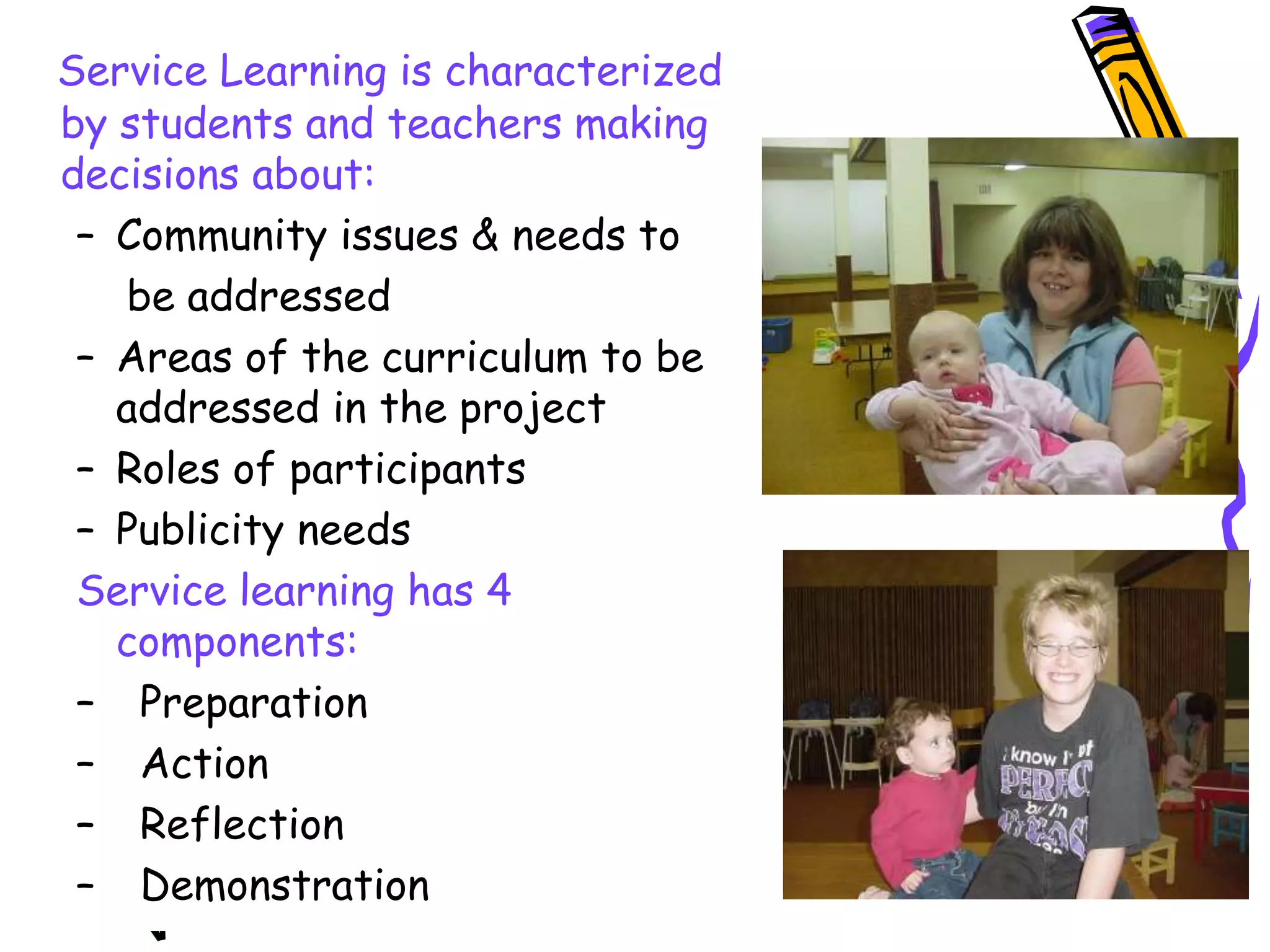 Service Learning is characterized
by students and teachers making
decisions about:
– Community issues & needs to
be addressed
– Areas of the curriculum to be
addressed in the project
– Roles of participants
– Publicity needs
Service learning has 4
components:
– Preparation
– Action
– Reflection
– Demonstration
 
