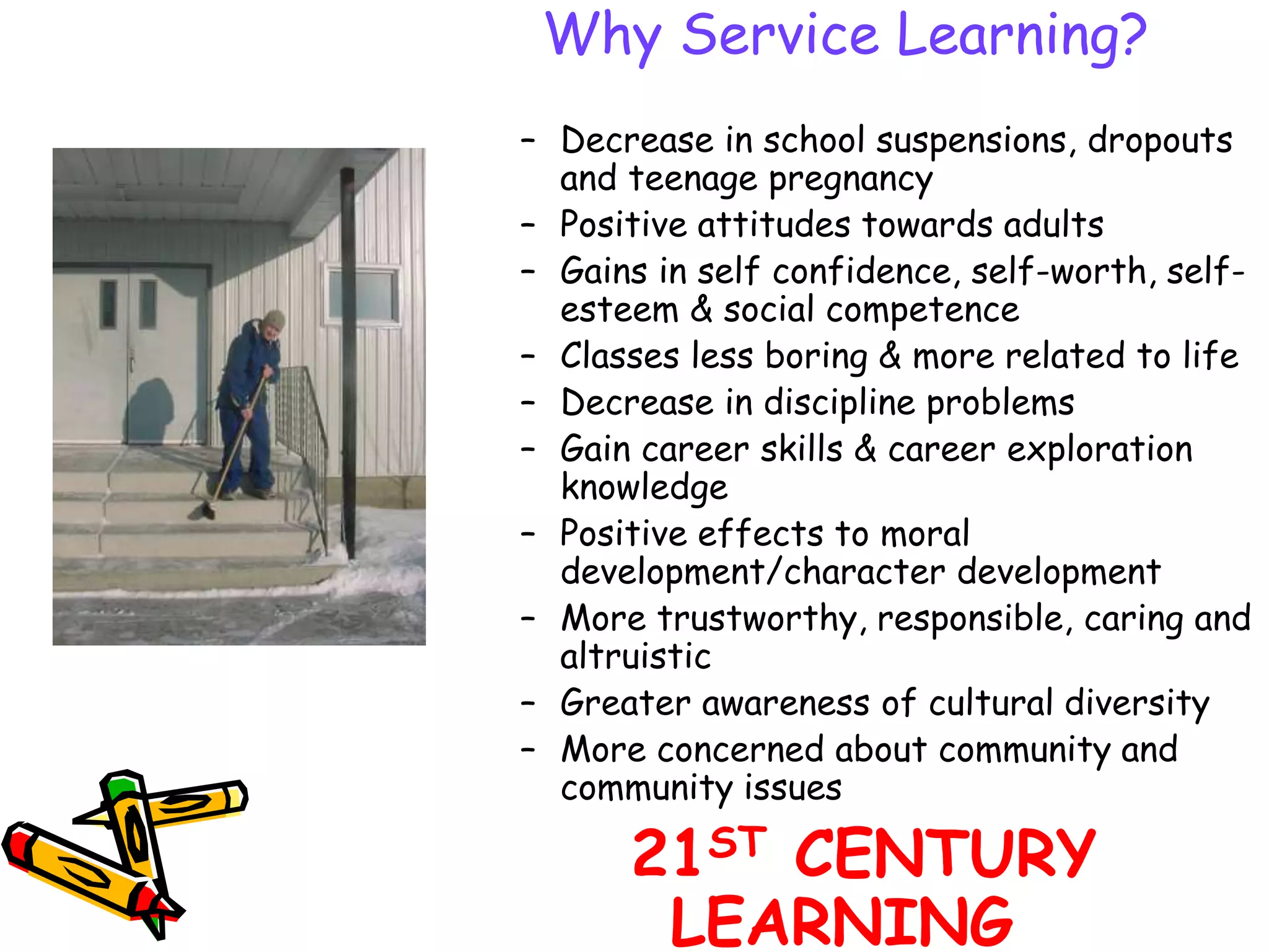 Why Service Learning?
– Decrease in school suspensions, dropouts
and teenage pregnancy
– Positive attitudes towards adults
– Gains in self confidence, self-worth, self-
esteem & social competence
– Classes less boring & more related to life
– Decrease in discipline problems
– Gain career skills & career exploration
knowledge
– Positive effects to moral
development/character development
– More trustworthy, responsible, caring and
altruistic
– Greater awareness of cultural diversity
– More concerned about community and
community issues
21ST CENTURY
LEARNING
 