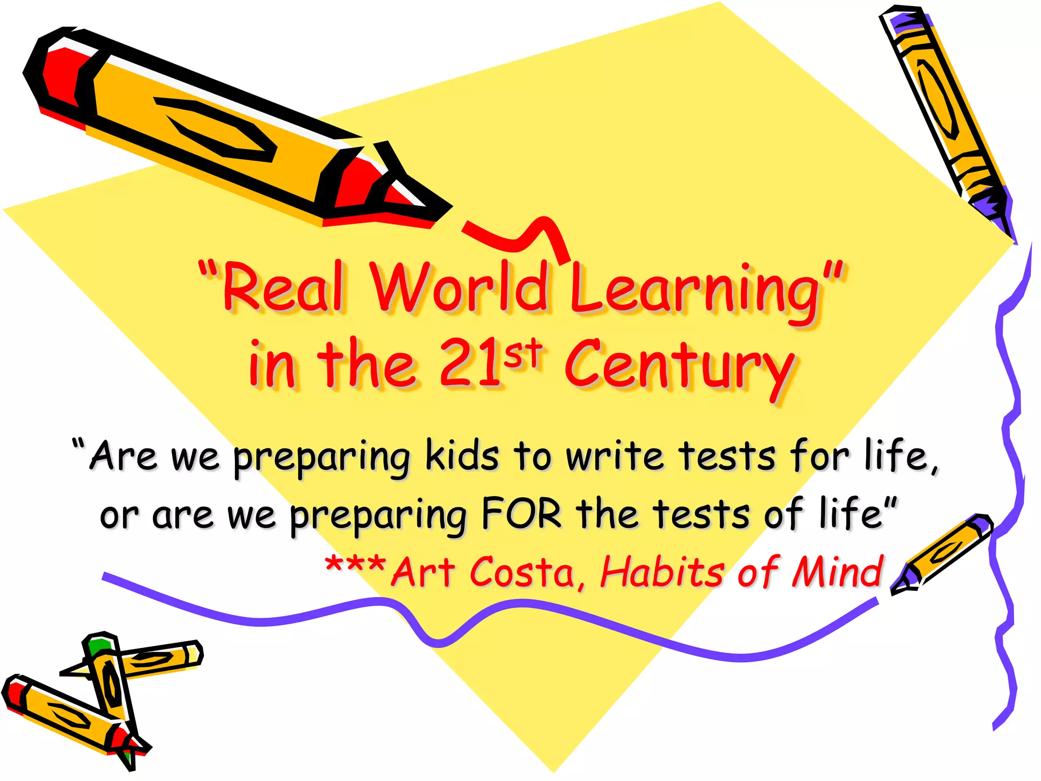“Real World Learning”
in the 21st Century
“Are we preparing kids to write tests for life,
or are we preparing FOR the tests of life”
***Art Costa, Habits of Mind
 