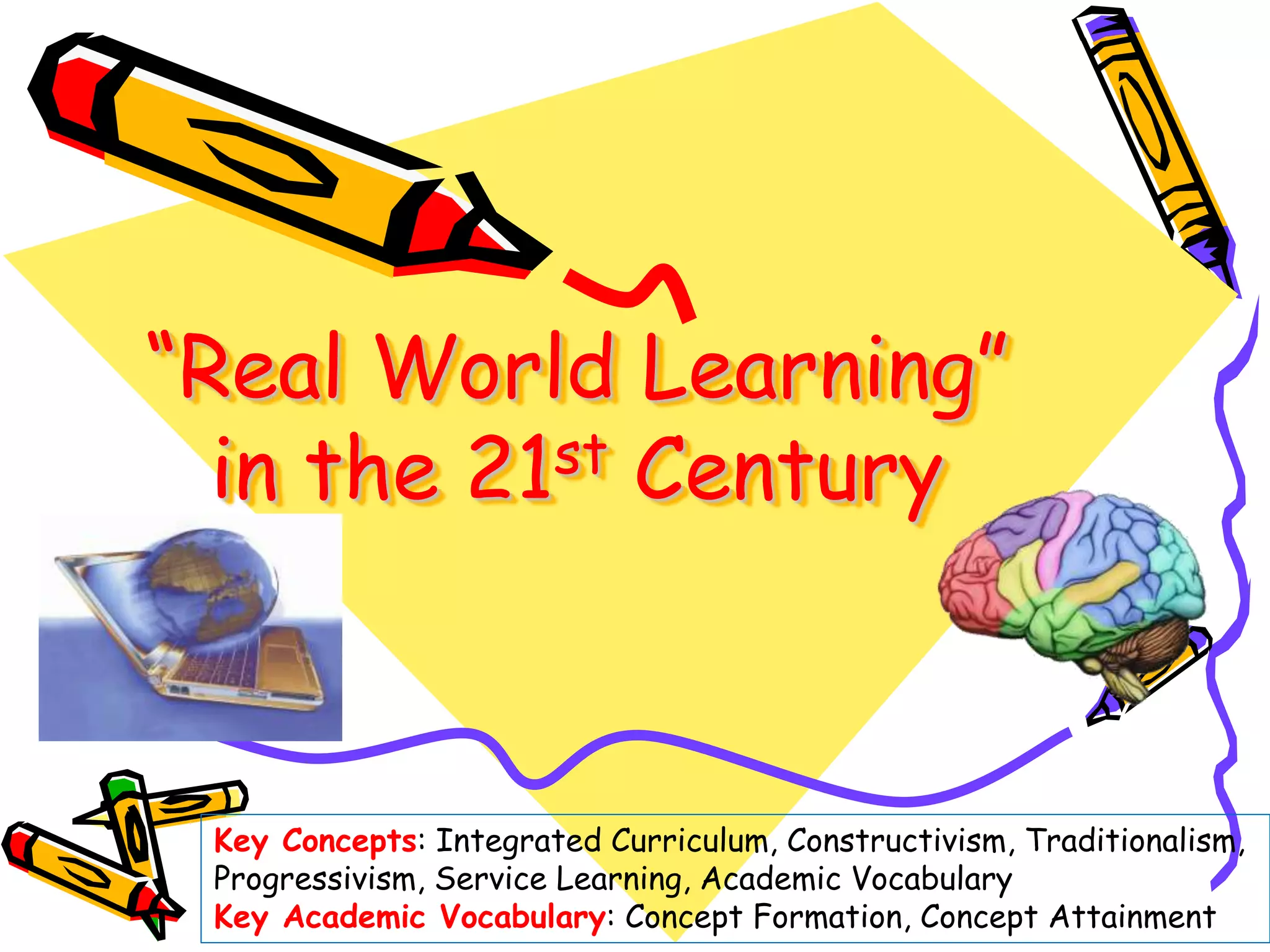 “Real World Learning”
in the 21st Century
Key Concepts: Integrated Curriculum, Constructivism, Traditionalism,
Progressivism, Service Learning, Academic Vocabulary
Key Academic Vocabulary: Concept Formation, Concept Attainment
 