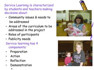 Service Learning is characterized
by students and teachers making
decisions about:
– Community issues & needs to
be addressed
– Areas of the curriculum to be
addressed in the project
– Roles of participants
– Publicity needs
Service learning has 4
components:
– Preparation
– Action
– Reflection
– Demonstration
 