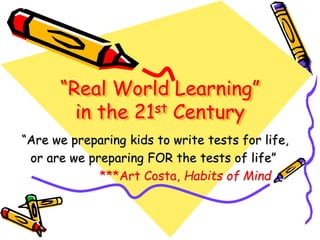 “Real World Learning”
in the 21st Century
“Are we preparing kids to write tests for life,
or are we preparing FOR the tests of life”
***Art Costa, Habits of Mind
 