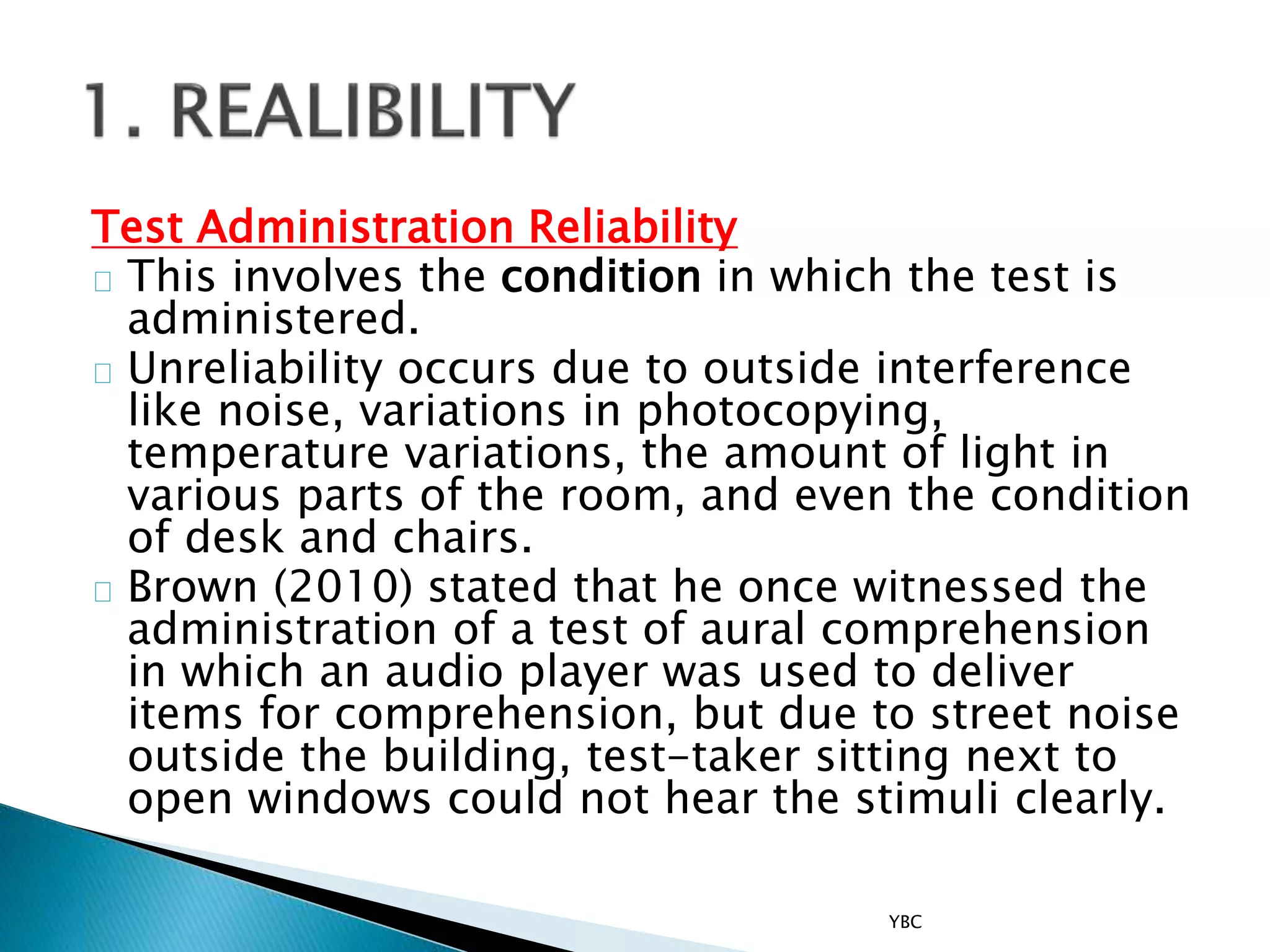 Test Administration Reliability
This involves the condition in which the test is
administered.
Unreliability occurs due to outside interference
like noise, variations in photocopying,
temperature variations, the amount of light in
various parts of the room, and even the condition
of desk and chairs.
Brown (2010) stated that he once witnessed the
administration of a test of aural comprehension
in which an audio player was used to deliver
items for comprehension, but due to street noise
outside the building, test-taker sitting next to
open windows could not hear the stimuli clearly.
YBC
 