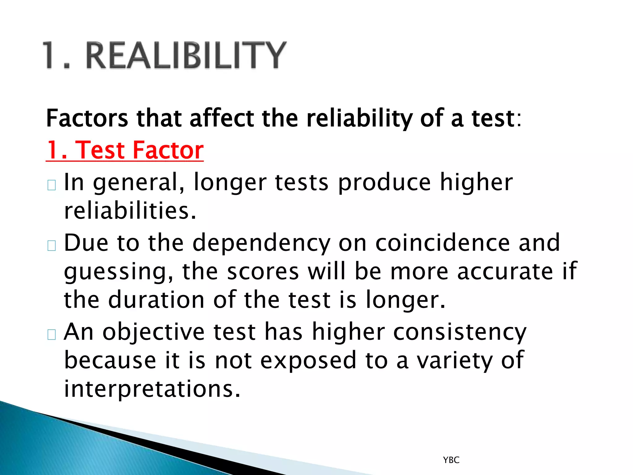 Factors that affect the reliability of a test:
1. Test Factor
In general, longer tests produce higher
reliabilities.
Due to the dependency on coincidence and
guessing, the scores will be more accurate if
the duration of the test is longer.
An objective test has higher consistency
because it is not exposed to a variety of
interpretations.
YBC
 