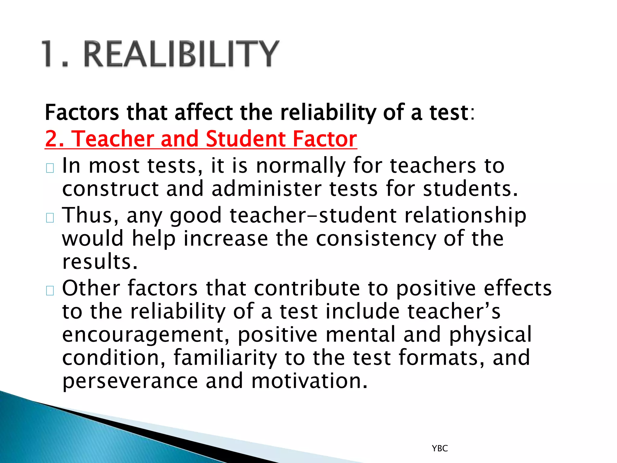 Factors that affect the reliability of a test:
2. Teacher and Student Factor
In most tests, it is normally for teachers to
construct and administer tests for students.
Thus, any good teacher-student relationship
would help increase the consistency of the
results.
Other factors that contribute to positive effects
to the reliability of a test include teacher’s
encouragement, positive mental and physical
condition, familiarity to the test formats, and
perseverance and motivation.
YBC
 