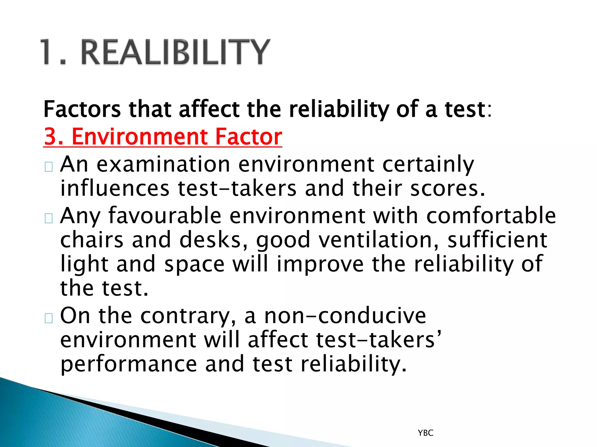 Factors that affect the reliability of a test:
3. Environment Factor
An examination environment certainly
influences test-takers and their scores.
Any favourable environment with comfortable
chairs and desks, good ventilation, sufficient
light and space will improve the reliability of
the test.
On the contrary, a non-conducive
environment will affect test-takers’
performance and test reliability.
YBC
 